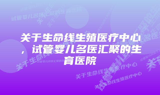 关于生命线生殖医疗中心，试管婴儿名医汇聚的生育医院