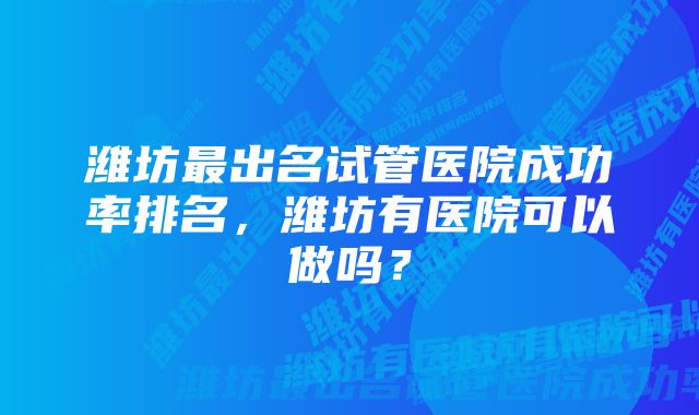 潍坊最出名试管医院成功率排名，潍坊有医院可以做吗？