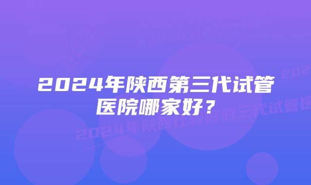 2024年陕西第三代试管医院哪家好？