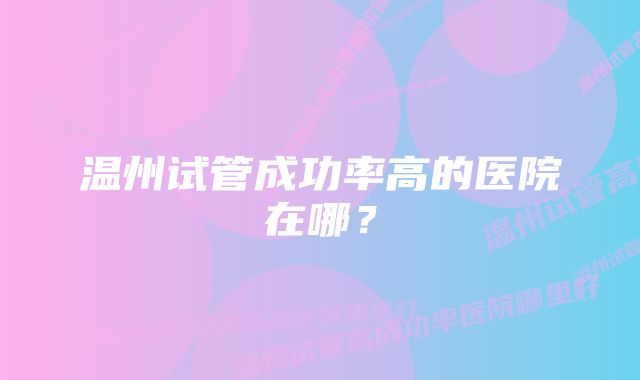 温州试管成功率高的医院在哪？