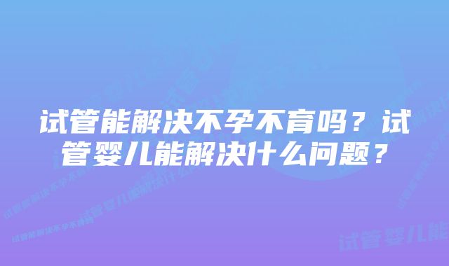 试管能解决不孕不育吗？试管婴儿能解决什么问题？