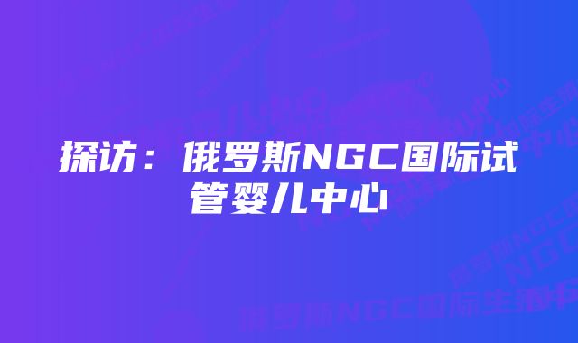 探访：俄罗斯NGC国际试管婴儿中心