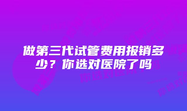 做第三代试管费用报销多少？你选对医院了吗