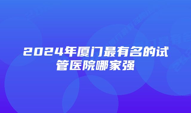 2024年厦门最有名的试管医院哪家强