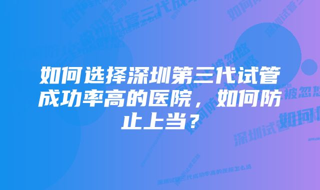 如何选择深圳第三代试管成功率高的医院，如何防止上当？