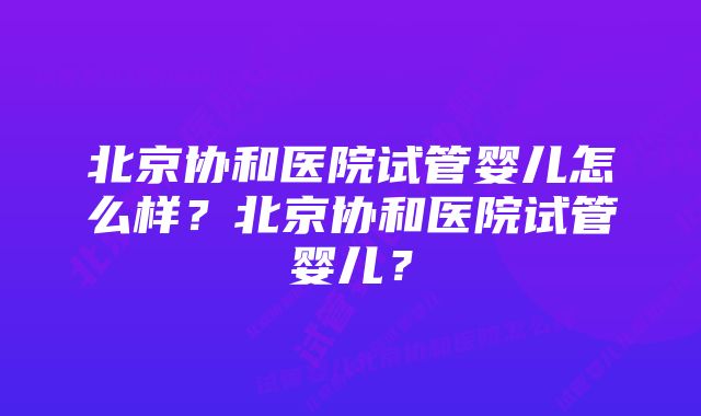 北京协和医院试管婴儿怎么样？北京协和医院试管婴儿？