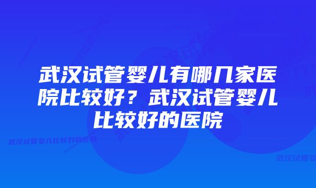 武汉试管婴儿有哪几家医院比较好？武汉试管婴儿比较好的医院