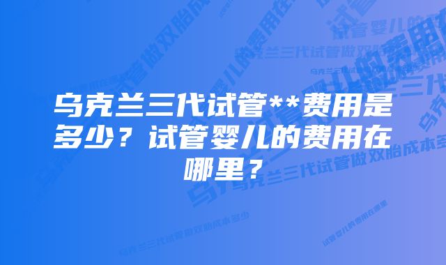 乌克兰三代试管**费用是多少？试管婴儿的费用在哪里？