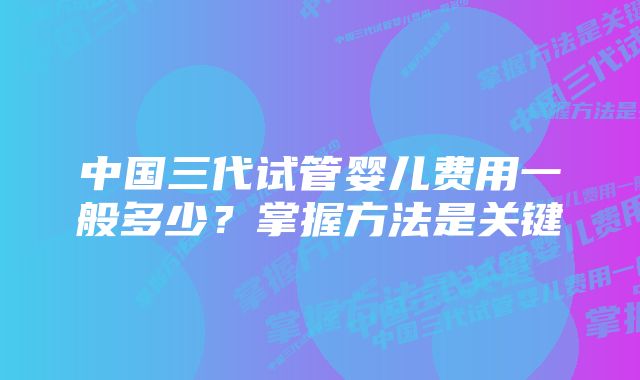 中国三代试管婴儿费用一般多少？掌握方法是关键