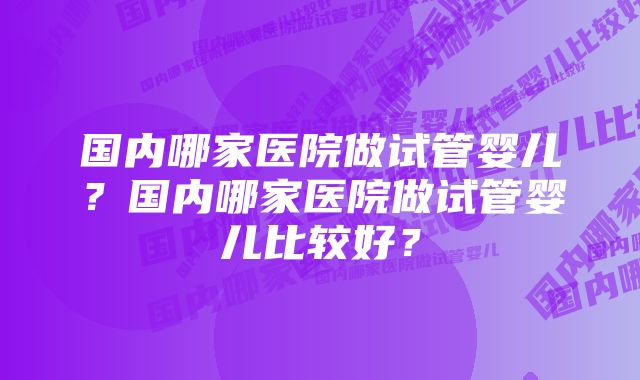 国内哪家医院做试管婴儿？国内哪家医院做试管婴儿比较好？