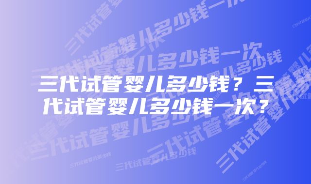 三代试管婴儿多少钱？三代试管婴儿多少钱一次？