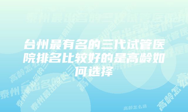 台州最有名的三代试管医院排名比较好的是高龄如何选择