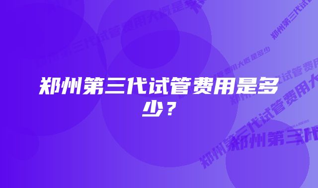 郑州第三代试管费用是多少？