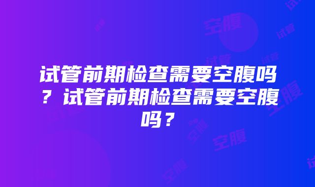 试管前期检查需要空腹吗？试管前期检查需要空腹吗？