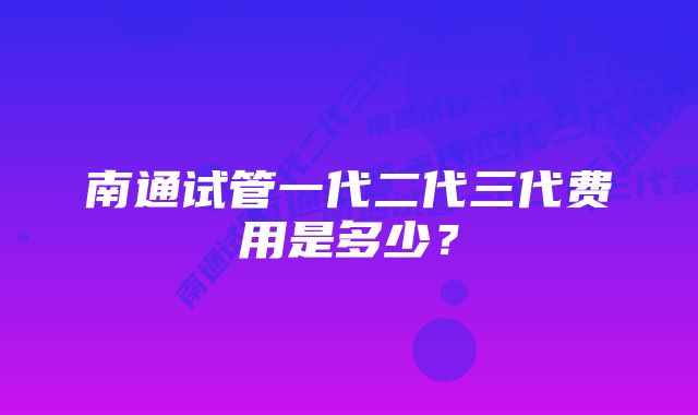 南通试管一代二代三代费用是多少？