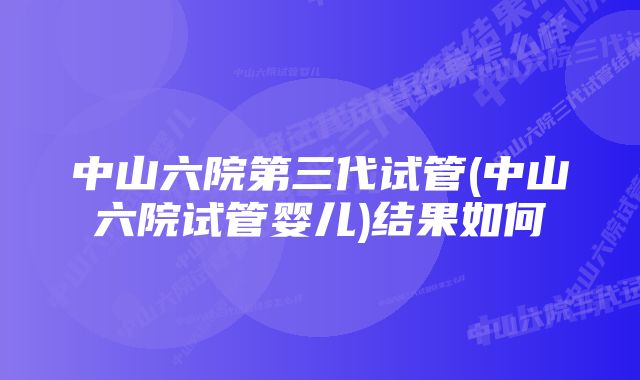 中山六院第三代试管(中山六院试管婴儿)结果如何