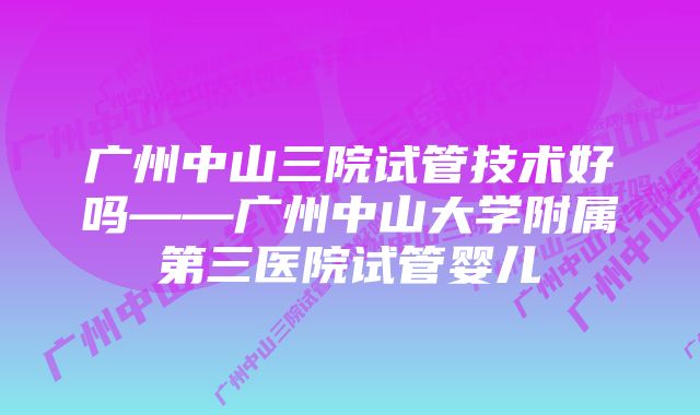 广州中山三院试管技术好吗——广州中山大学附属第三医院试管婴儿