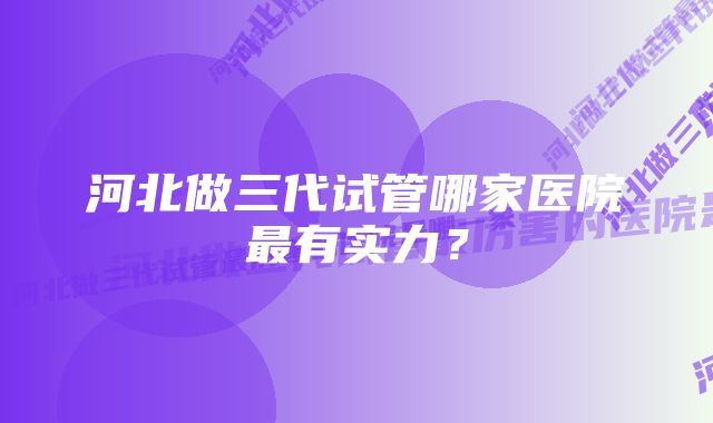 河北做三代试管哪家医院最有实力？