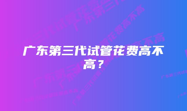 广东第三代试管花费高不高？