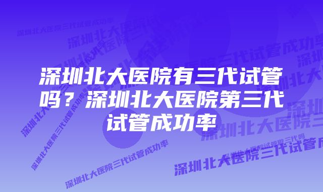 深圳北大医院有三代试管吗？深圳北大医院第三代试管成功率