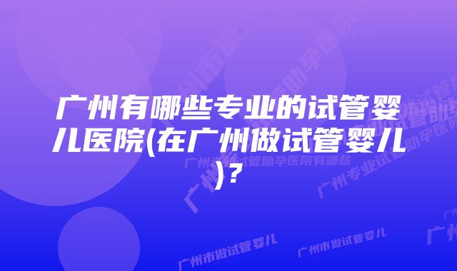 广州有哪些专业的试管婴儿医院(在广州做试管婴儿)？