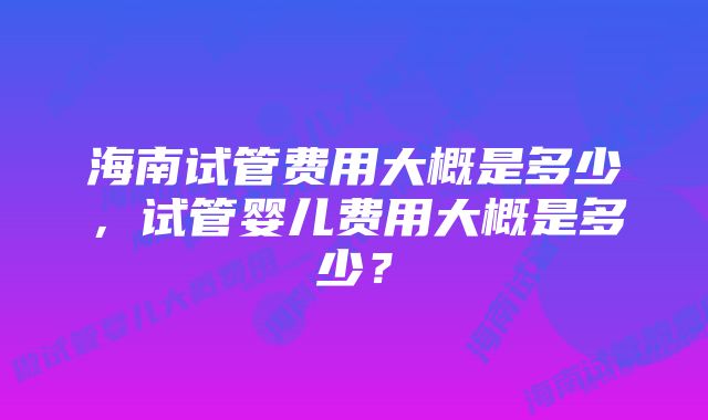 海南试管费用大概是多少，试管婴儿费用大概是多少？