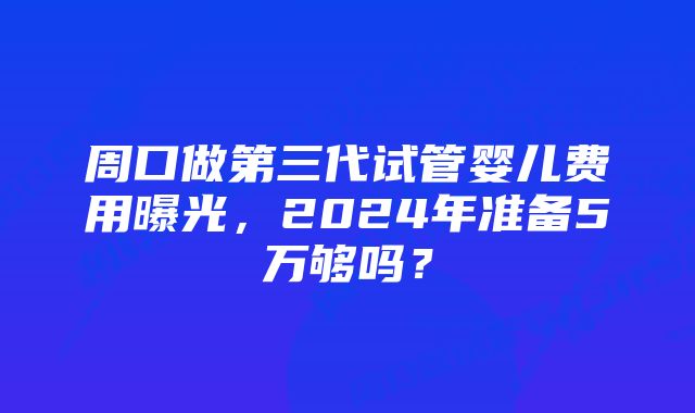 周口做第三代试管婴儿费用曝光，2024年准备5万够吗？