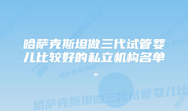 哈萨克斯坦做三代试管婴儿比较好的私立机构名单。