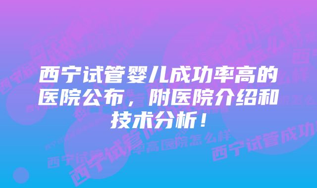 西宁试管婴儿成功率高的医院公布，附医院介绍和技术分析！