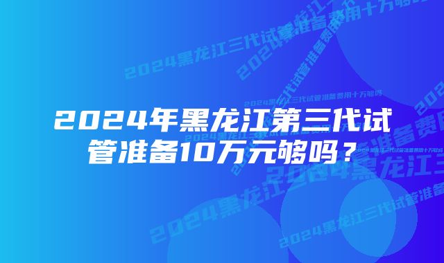 2024年黑龙江第三代试管准备10万元够吗？