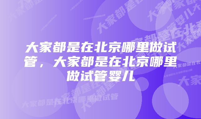 大家都是在北京哪里做试管，大家都是在北京哪里做试管婴儿