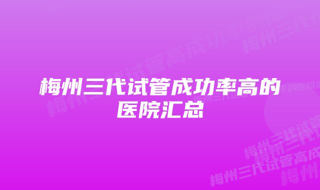 梅州三代试管成功率高的医院汇总