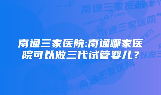 南通三家医院:南通哪家医院可以做三代试管婴儿？