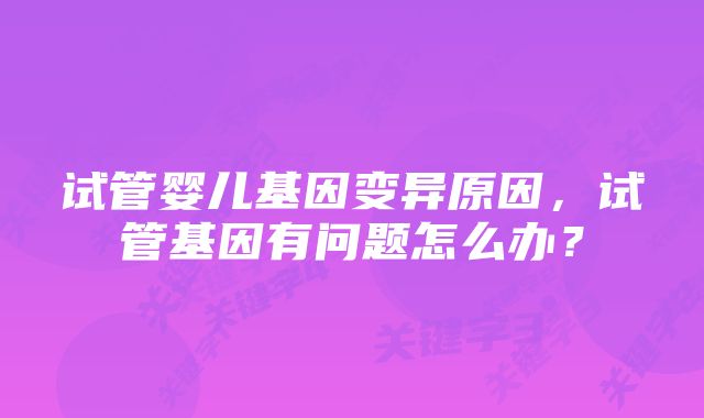 试管婴儿基因变异原因，试管基因有问题怎么办？