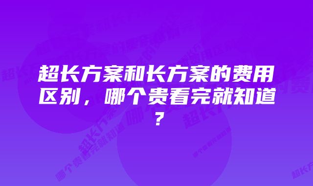 超长方案和长方案的费用区别，哪个贵看完就知道？