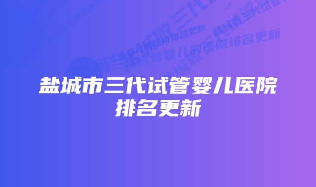 盐城市三代试管婴儿医院排名更新