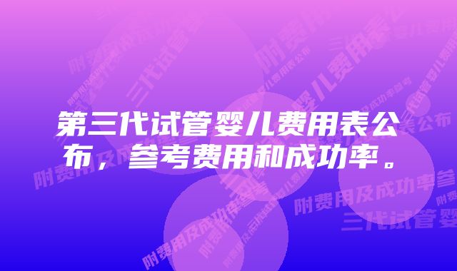 第三代试管婴儿费用表公布，参考费用和成功率。