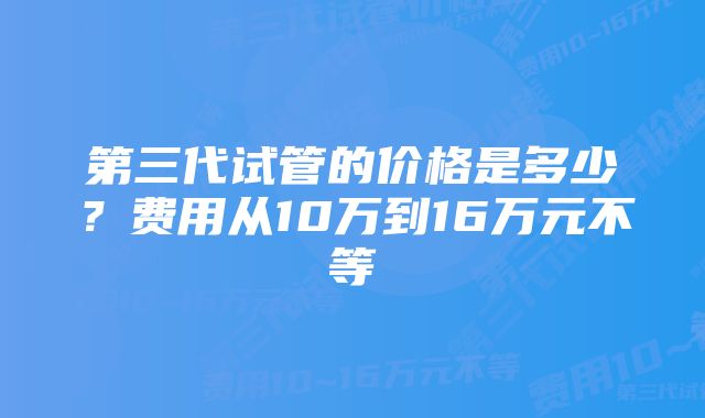 第三代试管的价格是多少？费用从10万到16万元不等