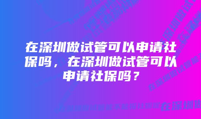 在深圳做试管可以申请社保吗，在深圳做试管可以申请社保吗？