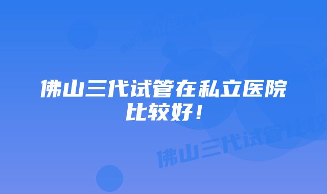 佛山三代试管在私立医院比较好！