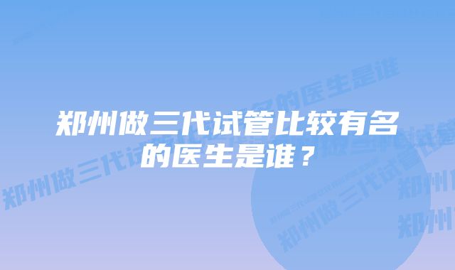 郑州做三代试管比较有名的医生是谁？