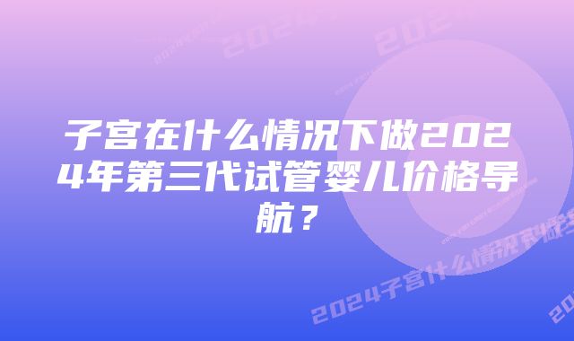 子宫在什么情况下做2024年第三代试管婴儿价格导航？