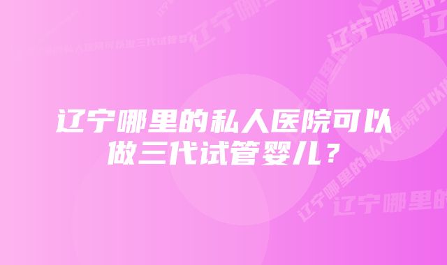 辽宁哪里的私人医院可以做三代试管婴儿？