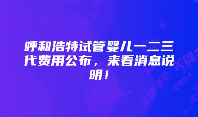 呼和浩特试管婴儿一二三代费用公布，来看消息说明！