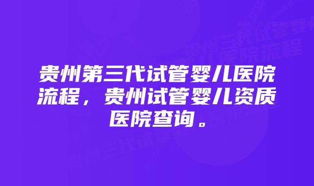 贵州第三代试管婴儿医院流程，贵州试管婴儿资质医院查询。