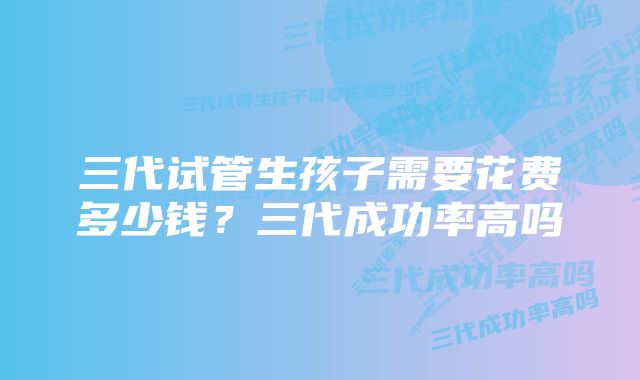 三代试管生孩子需要花费多少钱？三代成功率高吗