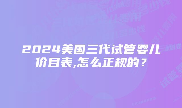 2024美国三代试管婴儿价目表,怎么正规的？