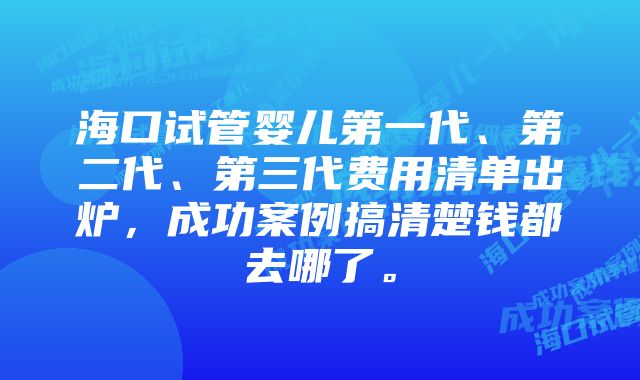 海口试管婴儿第一代、第二代、第三代费用清单出炉，成功案例搞清楚钱都去哪了。