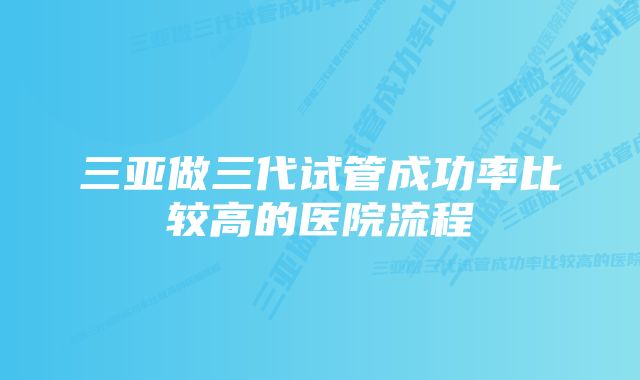 三亚做三代试管成功率比较高的医院流程