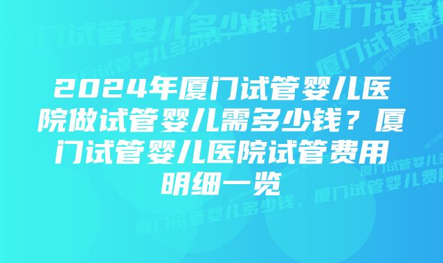 2024年厦门试管婴儿医院做试管婴儿需多少钱？厦门试管婴儿医院试管费用明细一览